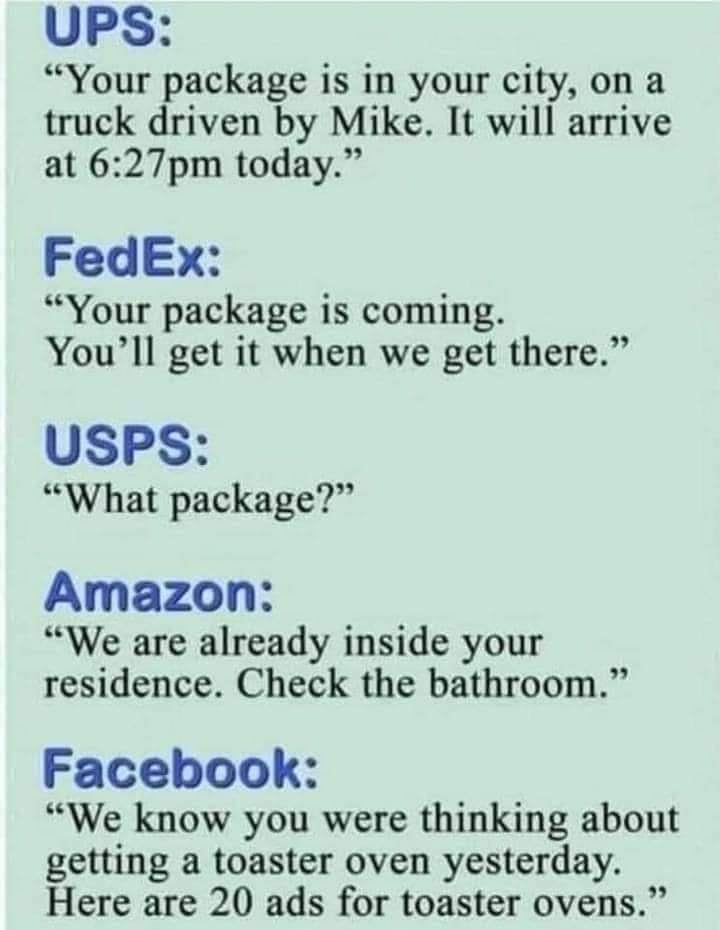 May be an image of text that says 'UPS: "Your package is in your city, on a truck driven by Mike. It will arrive at 6:27pm today." FedEx: "Your package is coming. You'll get it when we get there." USPS: "What package?" Amazon: "We are already inside your residence. Check the bathroom." Facebook: "We know you were thinking about getting a toaster oven yesterday. Here are 20 ads for toaster ovens."'